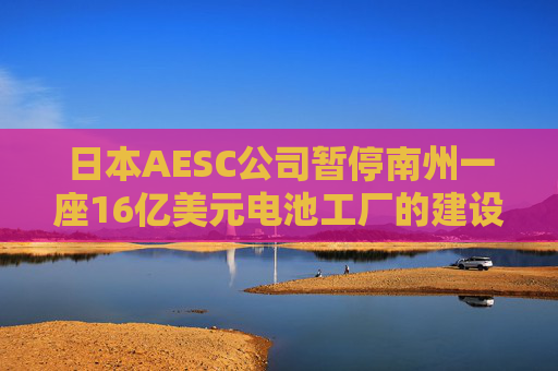 日本AESC公司暂停南州一座16亿美元电池工厂的建设