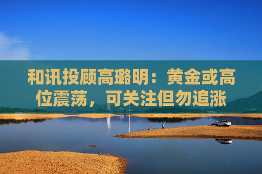 和讯投顾高璐明：黄金或高位震荡，可关注但勿追涨  第1张