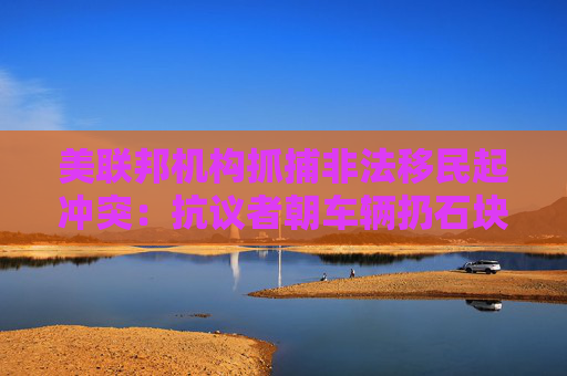 美联邦机构抓捕非法移民起冲突：抗议者朝车辆扔石块 街道上烟雾弥漫