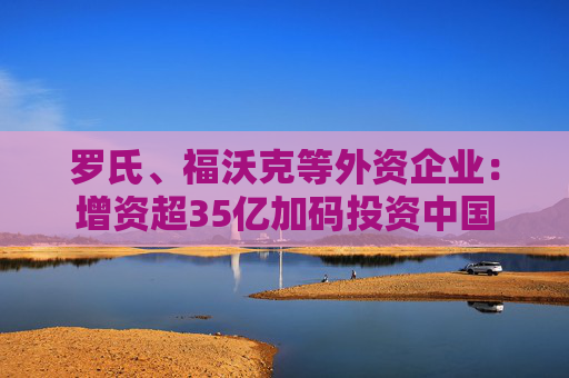 罗氏、福沃克等外资企业：增资超35亿加码投资中国