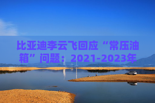 比亚迪李云飞回应“常压油箱”问题：2021-2023年采用的常压油箱方案，符合法规要求