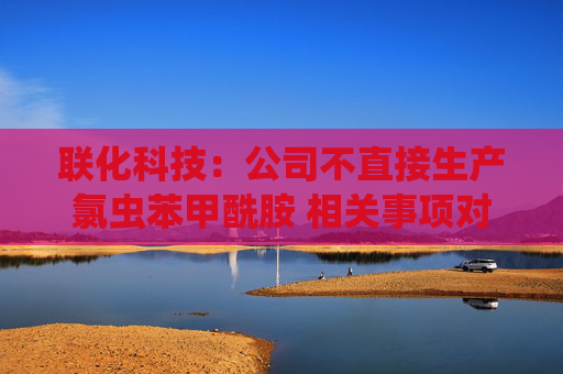 联化科技：公司不直接生产氯虫苯甲酰胺 相关事项对公司整体影响有限