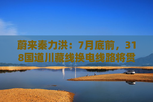 蔚来秦力洪：7月底前，318国道川藏线换电线路将贯通