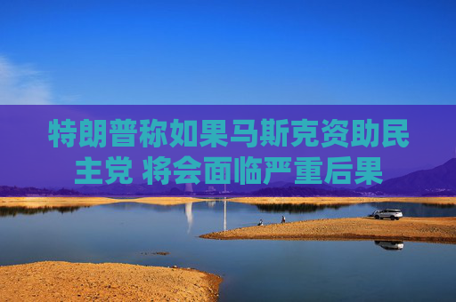 特朗普称如果马斯克资助民主党 将会面临严重后果