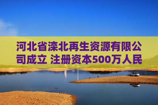 河北省滦北再生资源有限公司成立 注册资本500万人民币