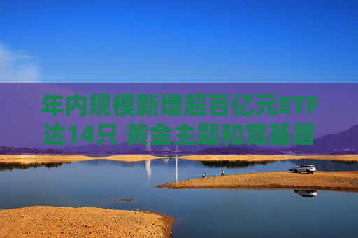 年内规模新增超百亿元ETF达14只 黄金主题和宽基居多