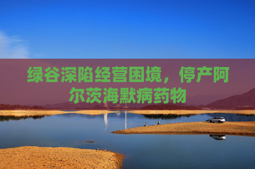 绿谷深陷经营困境，停产阿尔茨海默病药物
