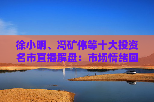 徐小明、冯矿伟等十大投资名市直播解盘：市场情绪回暖，大盘突破3400点的条件是什么？