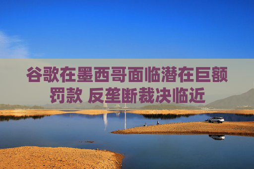 谷歌在墨西哥面临潜在巨额罚款 反垄断裁决临近