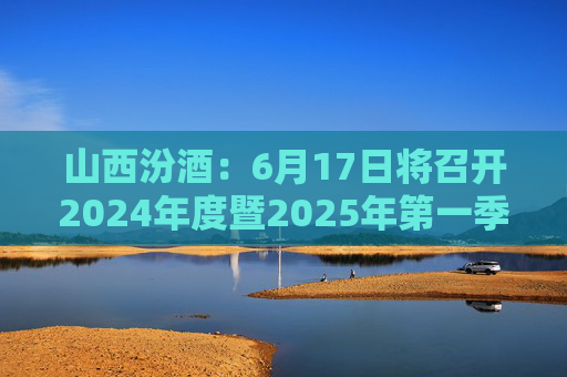 山西汾酒：6月17日将召开2024年度暨2025年第一季度业绩说明会