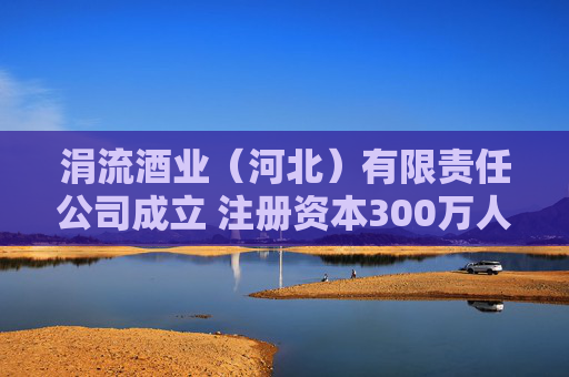 涓流酒业（河北）有限责任公司成立 注册资本300万人民币