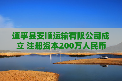 道孚县安顺运输有限公司成立 注册资本200万人民币