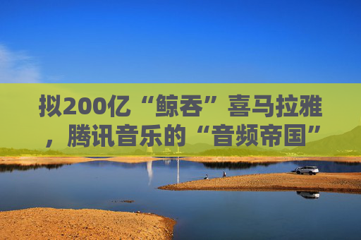 拟200亿“鲸吞”喜马拉雅，腾讯音乐的“音频帝国”呼之欲出