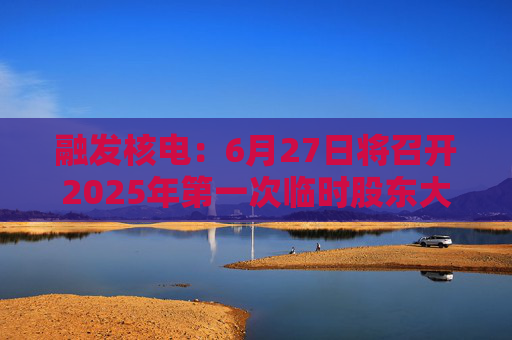 融发核电：6月27日将召开2025年第一次临时股东大会