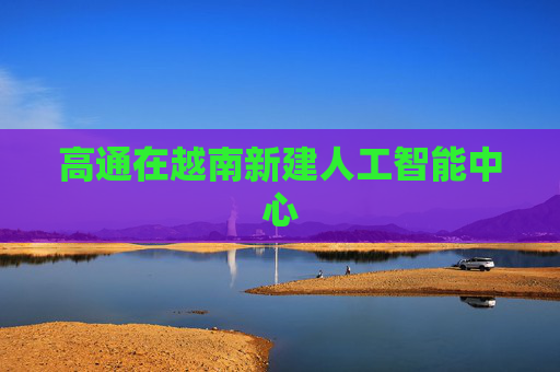 高通在越南新建人工智能中心