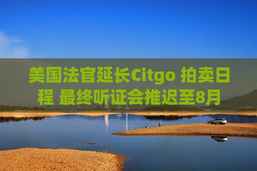 美国法官延长Citgo 拍卖日程 最终听证会推迟至8月
