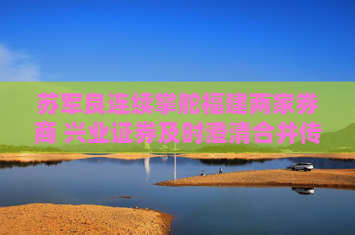 苏军良连续掌舵福建两家券商 兴业证券及时澄清合并传闻