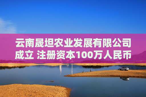 云南晟坦农业发展有限公司成立 注册资本100万人民币