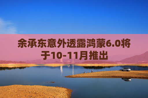 余承东意外透露鸿蒙6.0将于10-11月推出