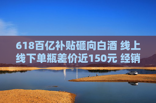618百亿补贴砸向白酒 线上线下单瓶差价近150元 经销商：线上价格乱 现货不多