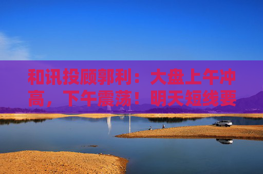 和讯投顾郭利：大盘上午冲高，下午震荡！明天短线要回调？