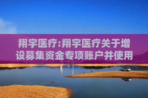 翔宇医疗:翔宇医疗关于增设募集资金专项账户并使用剩余超募资金向全资子公司增资以实施在建项目的公告