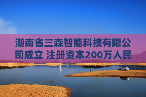 湖南省三森智能科技有限公司成立 注册资本200万人民币