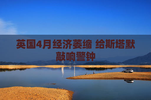 英国4月经济萎缩 给斯塔默敲响警钟