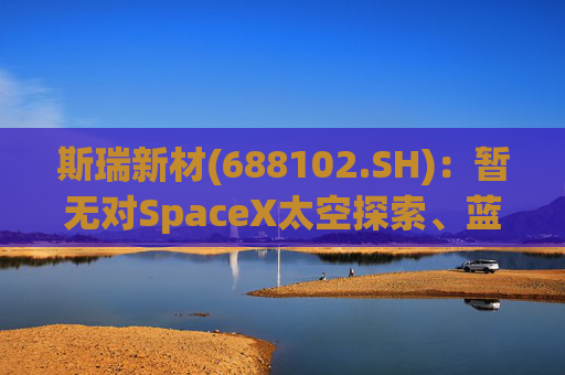 斯瑞新材(688102.SH)：暂无对SpaceX太空探索、蓝色起源和维珍银河实现营业收入