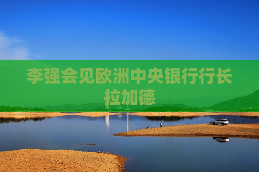 李强会见欧洲中央银行行长拉加德