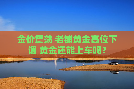 金价震荡 老铺黄金高位下调 黄金还能上车吗？