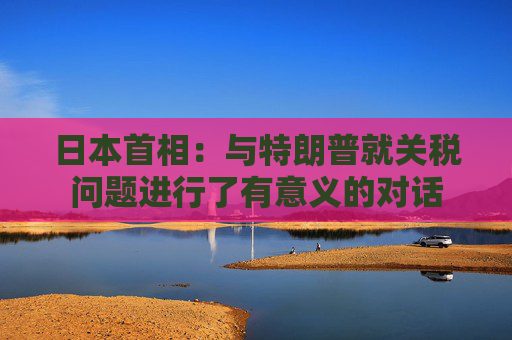 日本首相：与特朗普就关税问题进行了有意义的对话