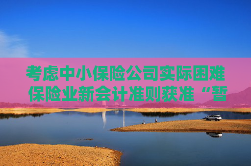 考虑中小保险公司实际困难 保险业新会计准则获准“暂缓执行”空间