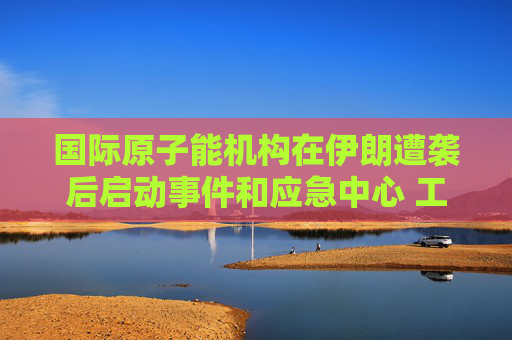 国际原子能机构在伊朗遭袭后启动事件和应急中心 工作组将全天候待命