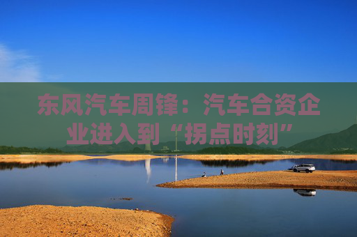 东风汽车周锋：汽车合资企业进入到“拐点时刻”