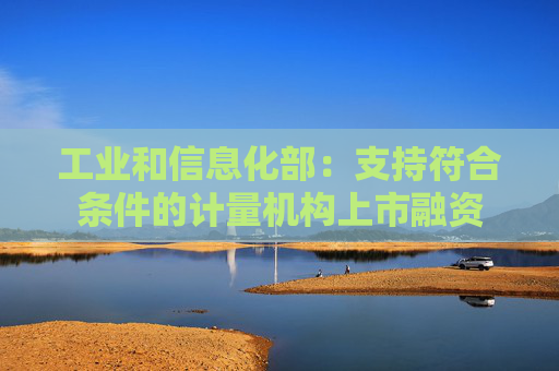 工业和信息化部：支持符合条件的计量机构上市融资