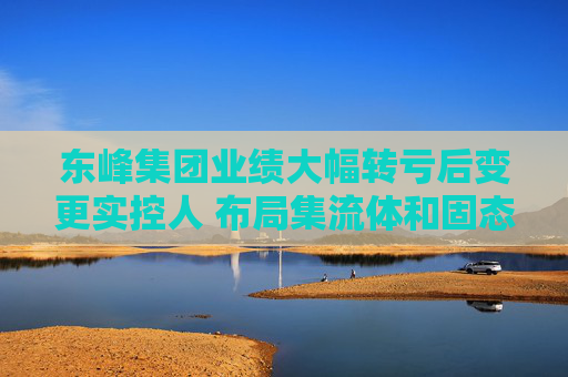 东峰集团业绩大幅转亏后变更实控人 布局集流体和固态电池研发支出却大降35%  第1张