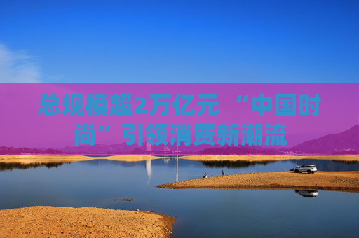 总规模超2万亿元 “中国时尚”引领消费新潮流