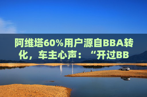 阿维塔60%用户源自BBA转化，车主心声：“开过BBA，方知阿维塔”