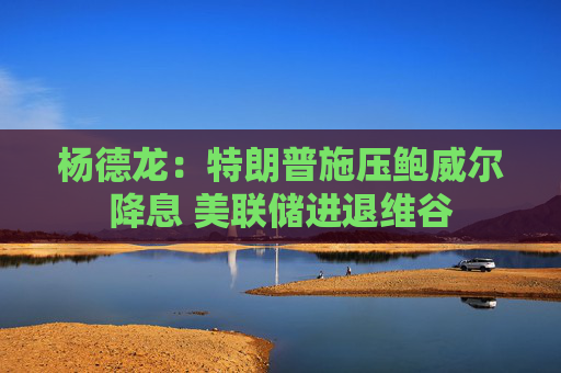 杨德龙：特朗普施压鲍威尔降息 美联储进退维谷