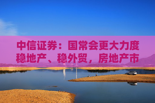 中信证券：国常会更大力度稳地产、稳外贸，房地产市场止跌回稳可期
