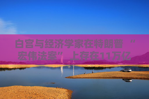 白宫与经济学家在特朗普 “宏伟法案” 上存在11万亿美元的差距