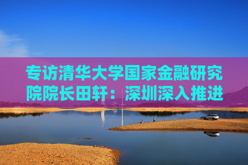 专访清华大学国家金融研究院院长田轩：深圳深入推进综合改革试点，金融方面的最大挑战是跨境金融监管体系的差异与协调