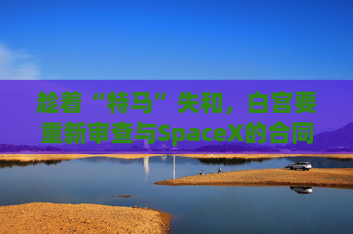趁着“特马”失和，白宫要重新审查与SpaceX的合同