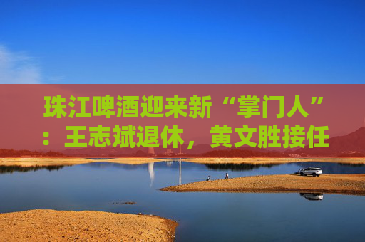 珠江啤酒迎来新“掌门人”：王志斌退休，黄文胜接任