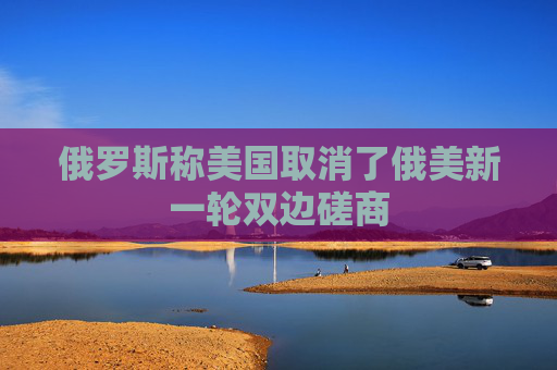 俄罗斯称美国取消了俄美新一轮双边磋商