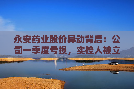 永安药业股价异动背后：公司一季度亏损，实控人被立案并留置