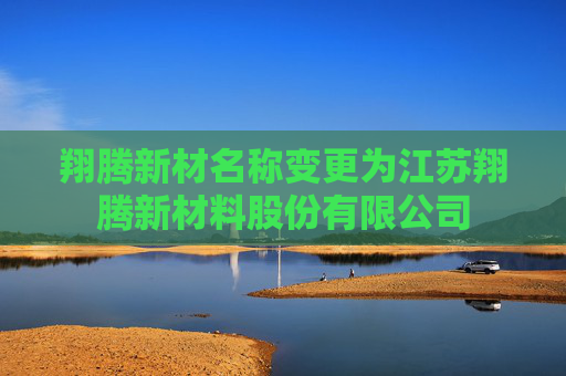 翔腾新材名称变更为江苏翔腾新材料股份有限公司