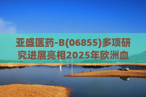 亚盛医药-B(06855)多项研究进展亮相2025年欧洲血液学协会年会(EHA)
