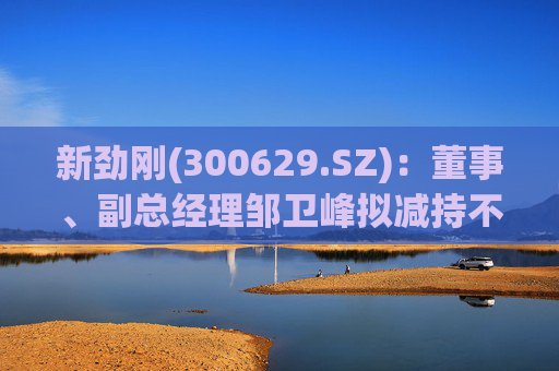 新劲刚(300629.SZ)：董事、副总经理邹卫峰拟减持不超16万股